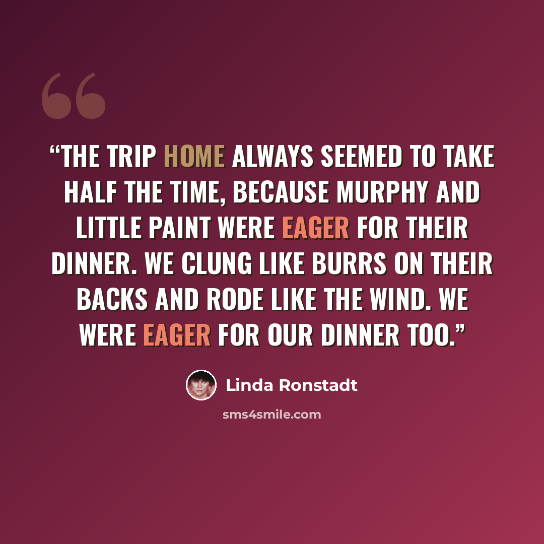 “The trip home always seemed to take half the time, because Murphy and Little Paint were eager for their dinner. We clung like burrs on their backs and rode like the wind. We were eager for our dinner too.” quote by Linda Ronstadt