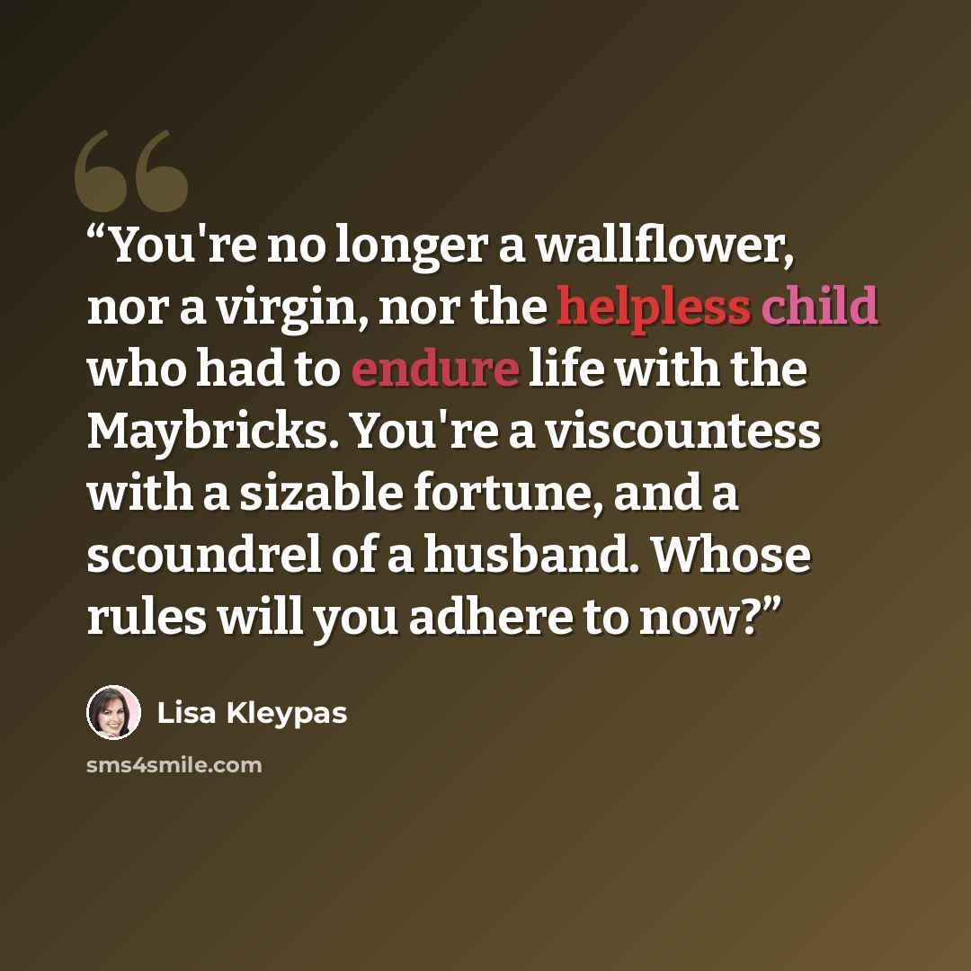 “You're no longer a wallflower, nor a virgin, nor the helpless child who had to endure life with the Maybricks. You're a viscountess with a sizable fortune, and a scoundrel of a husband. Whose rules will you adhere to now?” quote by Lisa Kleypas