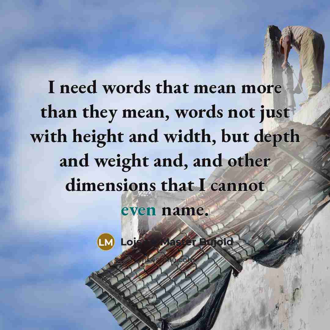 “I need words that mean more than they mean, words not just with height and width, but depth and weight and, and other dimensions that I cannot even name.” quote by Lois McMaster Bujold