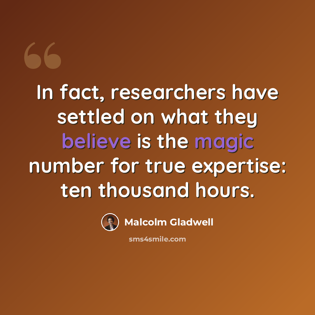 “In fact, researchers have settled on what they believe is the magic number for true expertise: ten thousand hours.” quote by Malcolm Gladwell