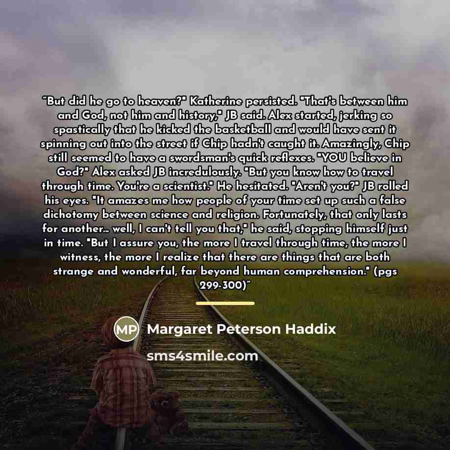 “But did he go to heaven?" Katherine persisted. "That's between him and God, not him and history," JB said. Alex started, jerking so spastically that he kicked the basketball and would have sent it spinning out into the street if Chip hadn't caught it. Amazingly, Chip still seemed to have a…” quote by Margaret Peterson Haddix