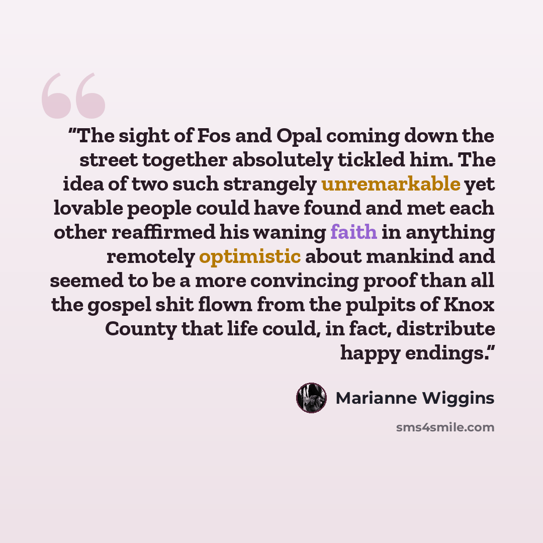 “The sight of Fos and Opal coming down the street together absolutely tickled him. The idea of two such strangely unremarkable yet lovable people could have found and met each other reaffirmed his waning faith in anything remotely optimistic about mankind and seemed to be a more convincing proof…” quote by Marianne Wiggins