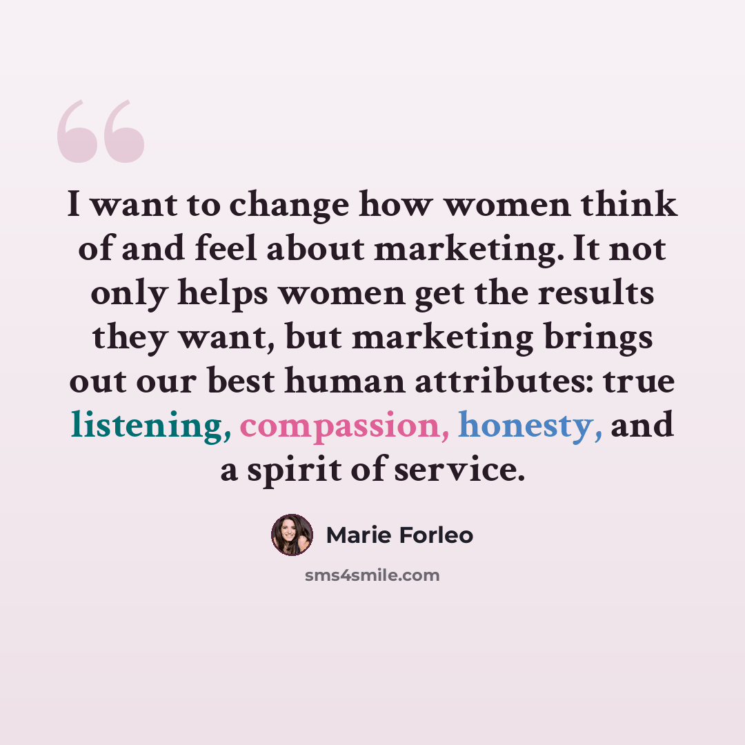 “I want to change how women think of and feel about marketing. It not only helps women get the results they want, but marketing brings out our best human attributes: true listening, compassion, honesty, and a spirit of service.” quote by Marie Forleo