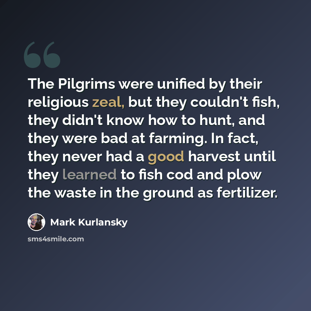 “The Pilgrims were unified by their religious zeal, but they couldn't fish, they didn't know how to hunt, and they were bad at farming. In fact, they never had a good harvest until they learned to fish cod and plow the waste in the ground as fertilizer.” quote by Mark Kurlansky