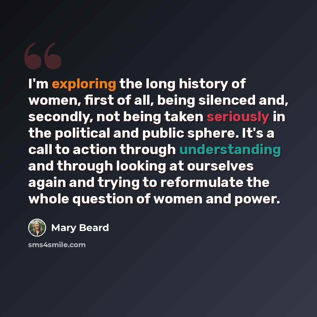 “I'm exploring the long history of women, first of all, being silenced and, secondly, not being taken seriously in the political and public sphere. It's a call to action through understanding and through looking at ourselves again and trying to reformulate the whole question of women and power.” quote by Mary Beard