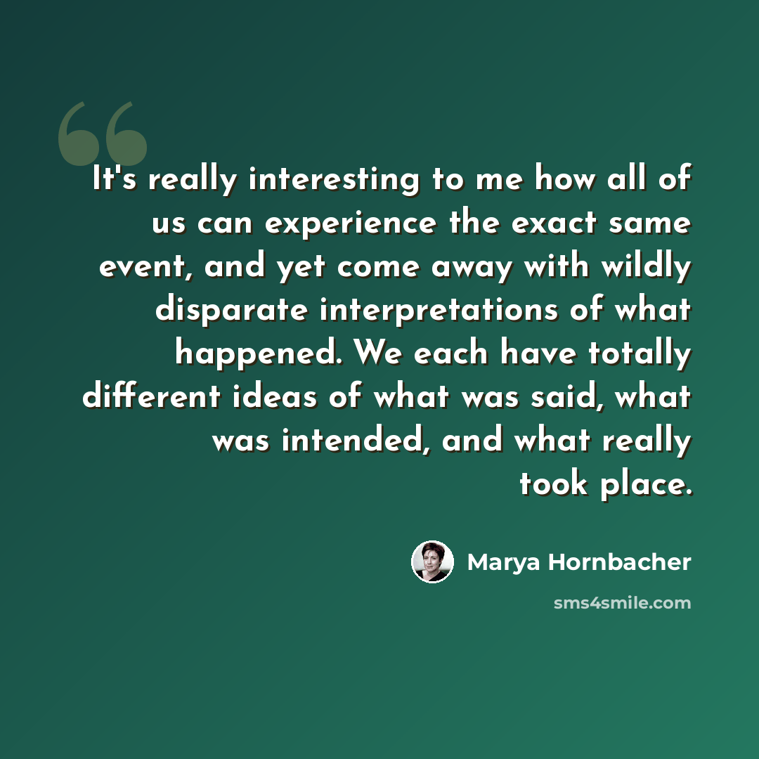 “It's really interesting to me how all of us can experience the exact same event, and yet come away with wildly disparate interpretations of what happened. We each have totally different ideas of what was said, what was intended, and what really took place.” quote by Marya Hornbacher