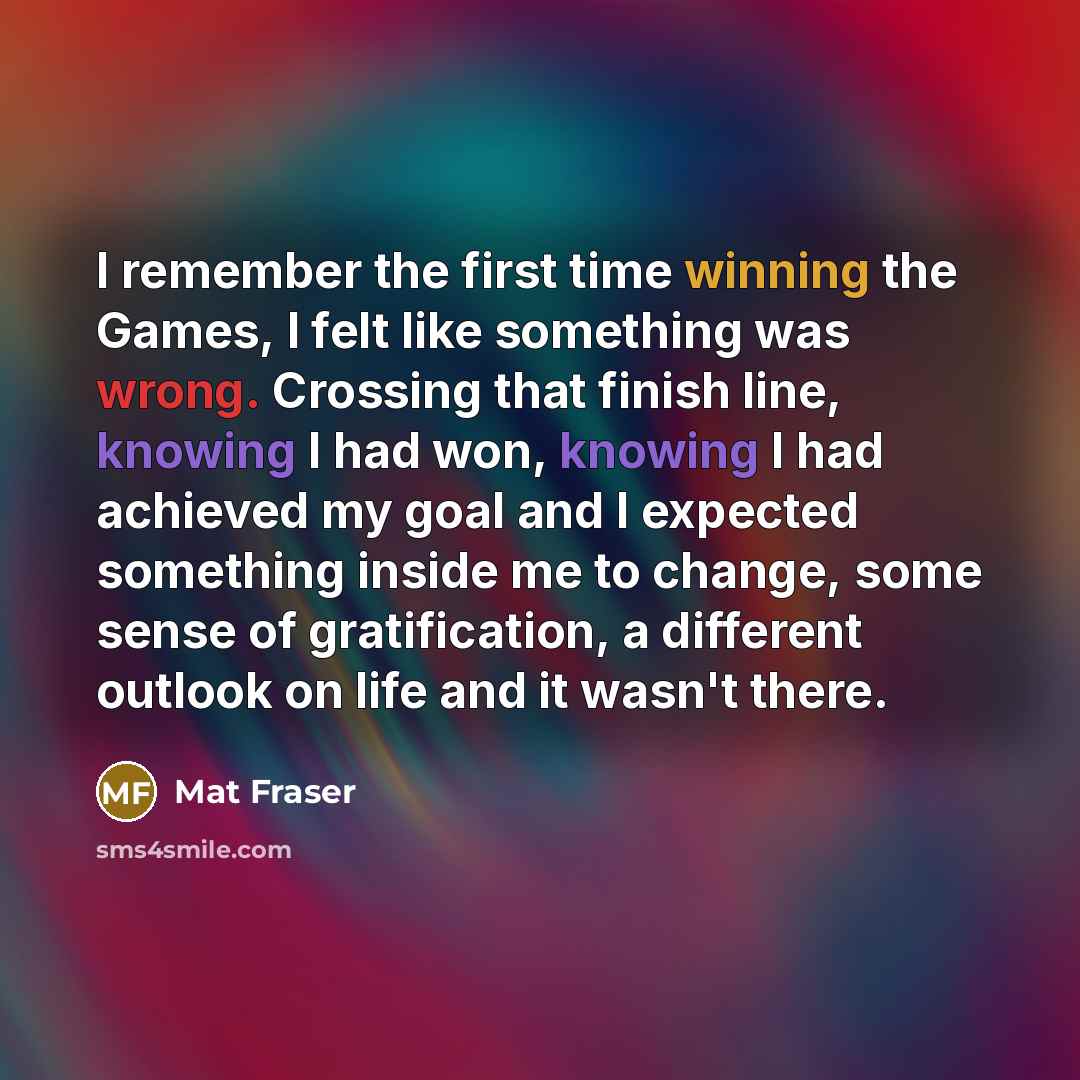 “I remember the first time winning the Games, I felt like something was wrong. Crossing that finish line, knowing I had won, knowing I had achieved my goal and I expected something inside me to change, some sense of gratification, a different outlook on life and it wasn't there.” quote by Mat Fraser