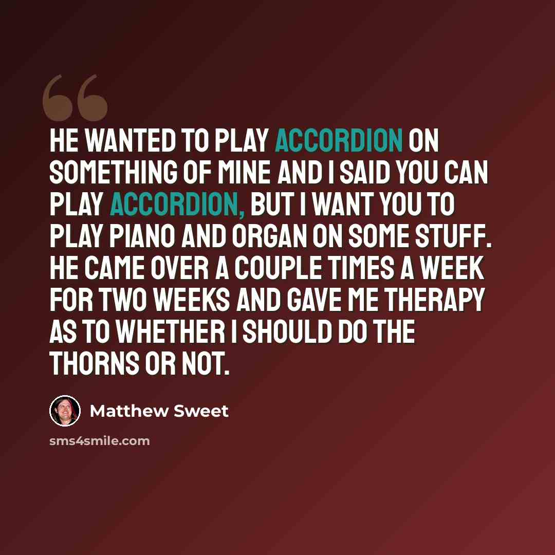 “He wanted to play accordion on something of mine and I said you can play accordion, but I want you to play piano and organ on some stuff. He came over a couple times a week for two weeks and gave me therapy as to whether I should do The Thorns or not.” quote by Matthew Sweet