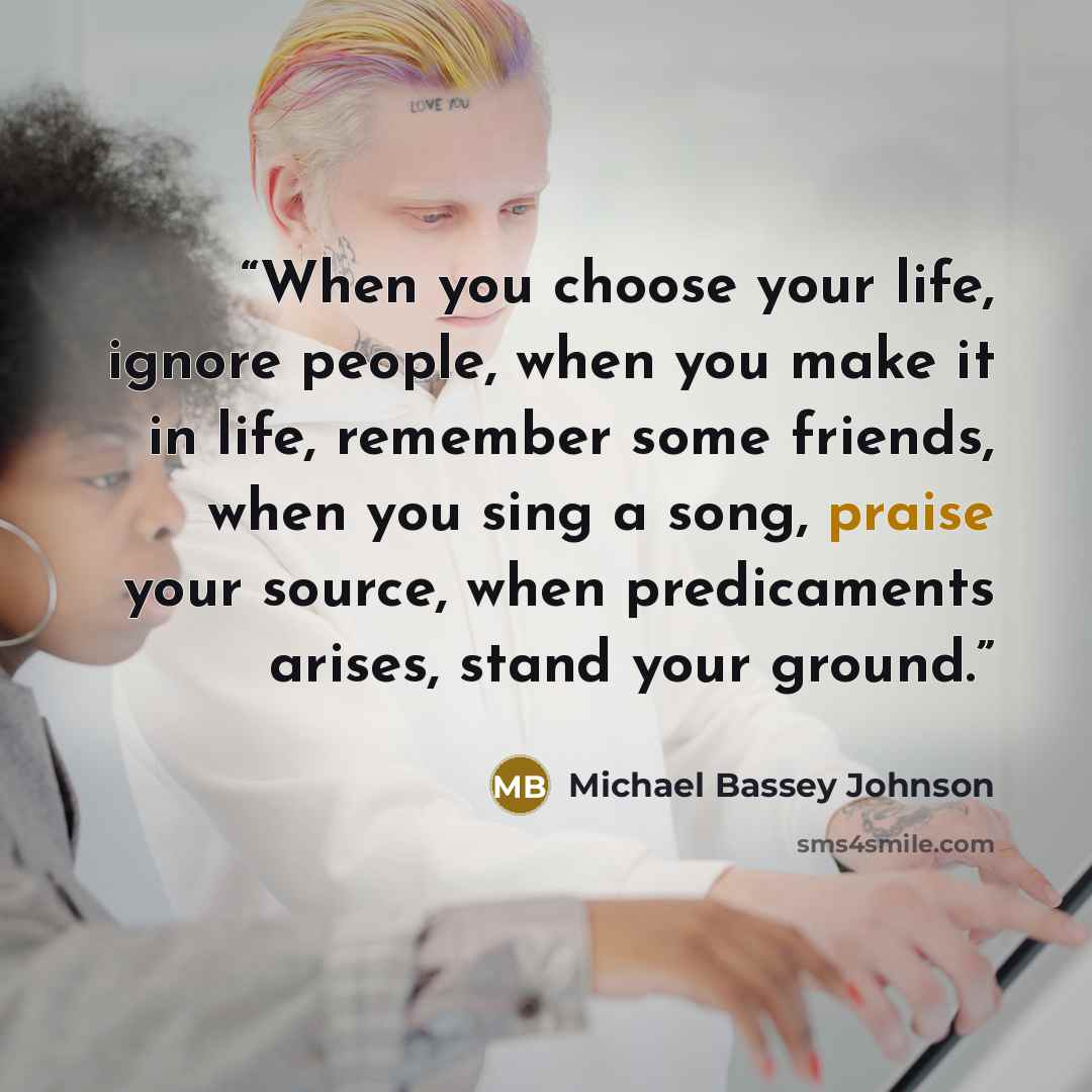 “When you choose your life, ignore people, when you make it in life, remember some friends, when you sing a song, praise your source, when predicaments arises, stand your ground.” quote by Michael Bassey Johnson