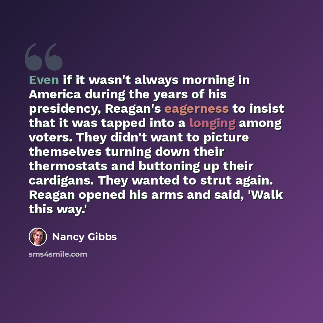 “Even if it wasn't always morning in America during the years of his presidency, Reagan's eagerness to insist that it was tapped into a longing among voters. They didn't want to picture themselves turning down their thermostats and buttoning up their cardigans. They wanted to strut again. Reagan…” quote by Nancy Gibbs