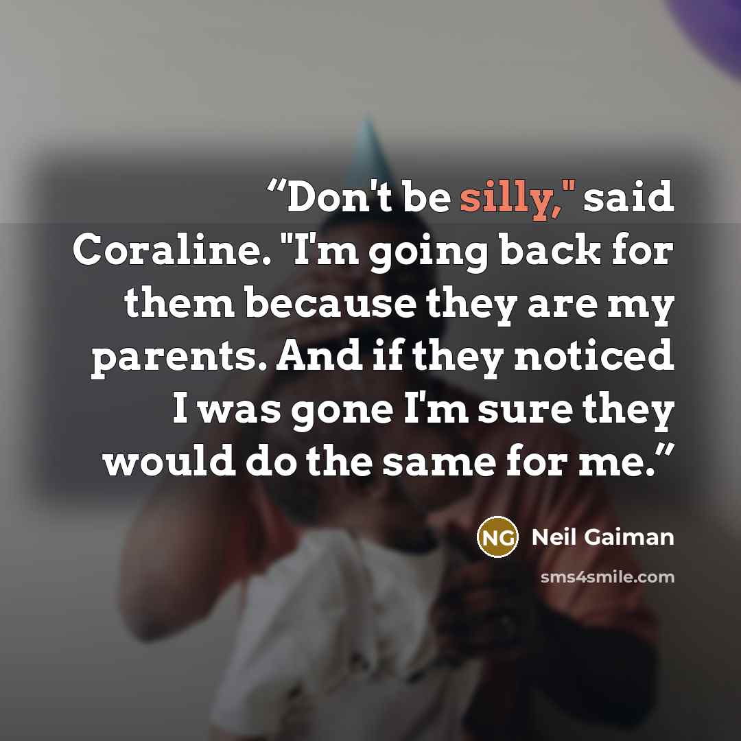 “Don't be silly," said Coraline. "I'm going back for them because they are my parents. And if they noticed I was gone I'm sure they would do the same for me.” quote by Neil Gaiman