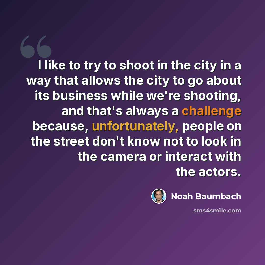 “I like to try to shoot in the city in a way that allows the city to go about its business while we're shooting, and that's always a challenge because, unfortunately, people on the street don't know not to look in the camera or interact with the actors.” quote by Noah Baumbach