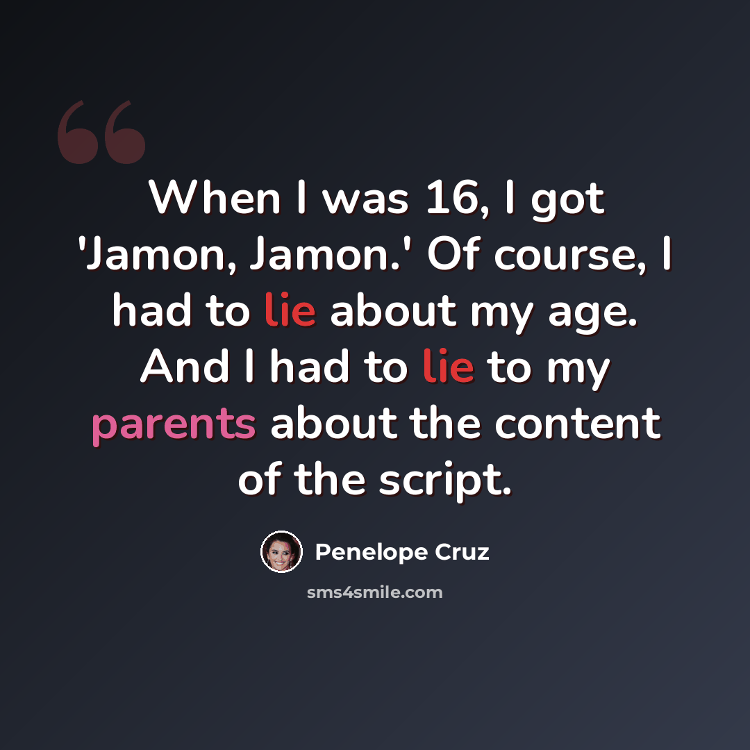“When I was 16, I got 'Jamon, Jamon.' Of course, I had to lie about my age. And I had to lie to my parents about the content of the script.” quote by Penelope Cruz