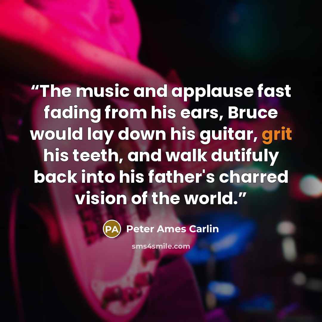 “The music and applause fast fading from his ears, Bruce would lay down his guitar, grit his teeth, and walk dutifuly back into his father's charred vision of the world.” quote by Peter Ames Carlin