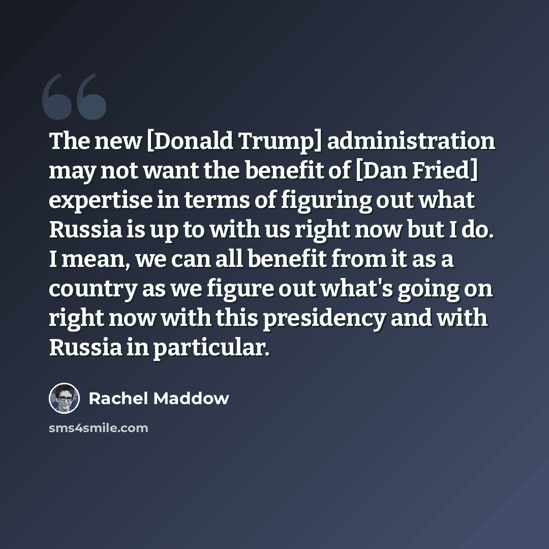“The new [Donald Trump] administration may not want the benefit of [Dan Fried] expertise in terms of figuring out what Russia is up to with us right now but I do. I mean, we can all benefit from it as a country as we figure out what's going on right now with this presidency and with Russia in…” quote by Rachel Maddow