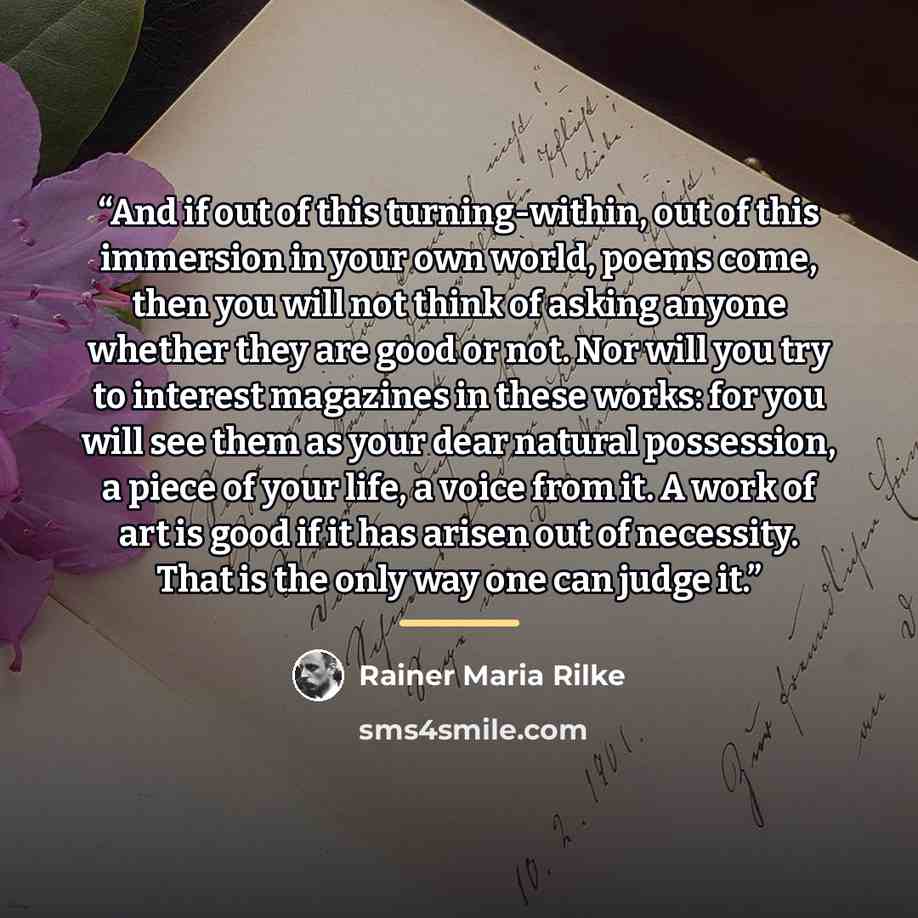 “And if out of this turning-within, out of this immersion in your own world, poems come, then you will not think of asking anyone whether they are good or not. Nor will you try to interest magazines in these works: for you will see them as your dear natural possession, a piece of your life, a voice…” quote by Rainer Maria Rilke