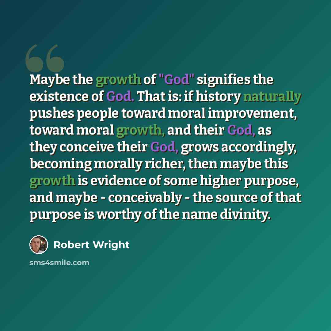 “Maybe the growth of "God" signifies the existence of God. That is: if history naturally pushes people toward moral improvement, toward moral growth, and their God, as they conceive their God, grows accordingly, becoming morally richer, then maybe this growth is evidence of some higher purpose, and…” quote by Robert Wright