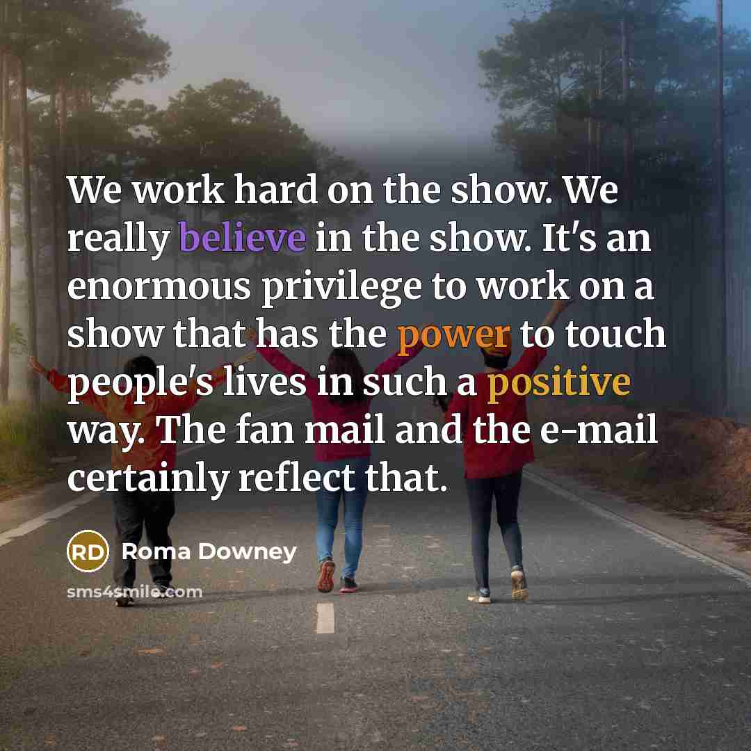 “We work hard on the show. We really believe in the show. It's an enormous privilege to work on a show that has the power to touch people's lives in such a positive way. The fan mail and the e-mail certainly reflect that.” quote by Roma Downey