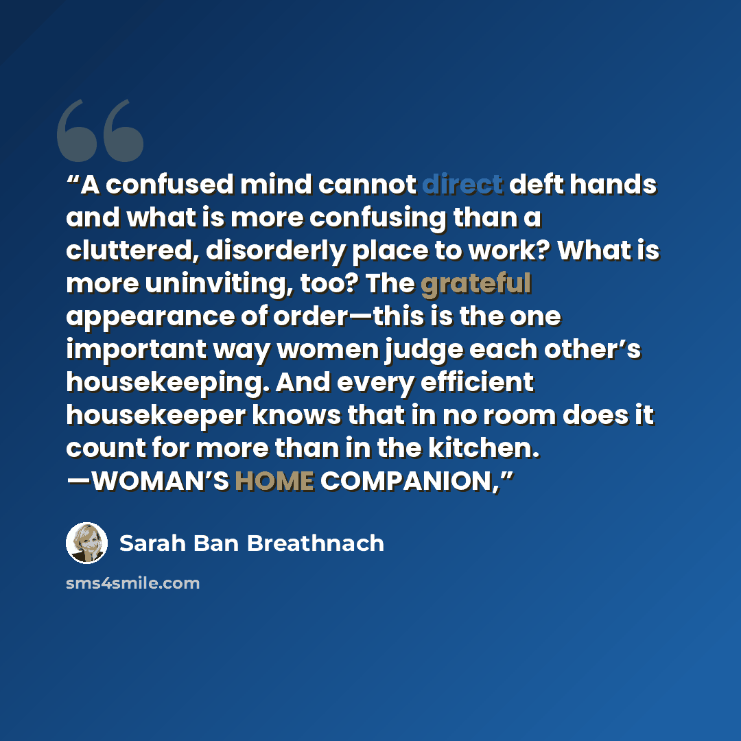 “A confused mind cannot direct deft hands and what is more confusing than a cluttered, disorderly place to work? What is more uninviting, too? The grateful appearance of order—this is the one important way women judge each other’s housekeeping. And every efficient housekeeper knows that in no room…” quote by Sarah Ban Breathnach