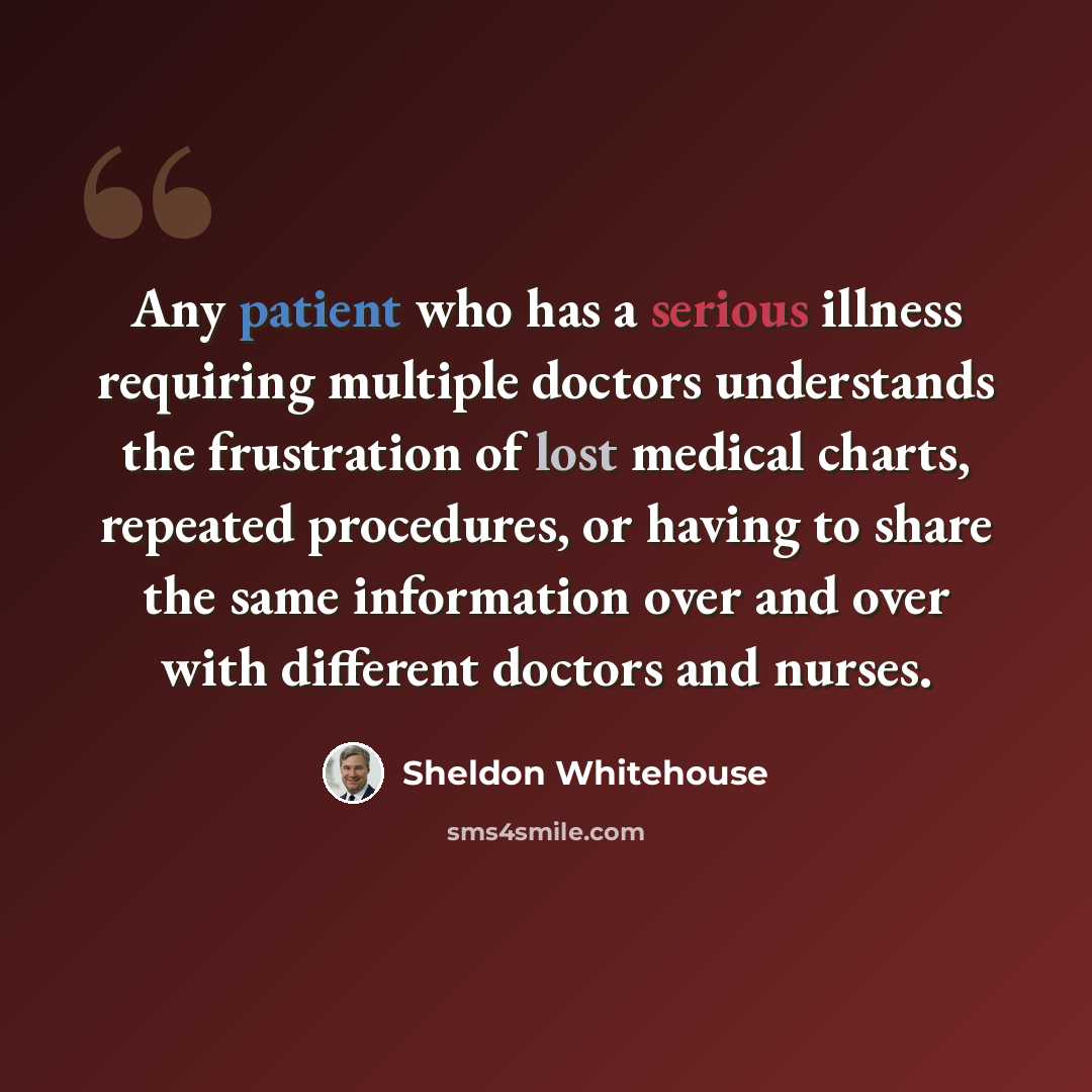 “Any patient who has a serious illness requiring multiple doctors understands the frustration of lost medical charts, repeated procedures, or having to share the same information over and over with different doctors and nurses.” quote by Sheldon Whitehouse