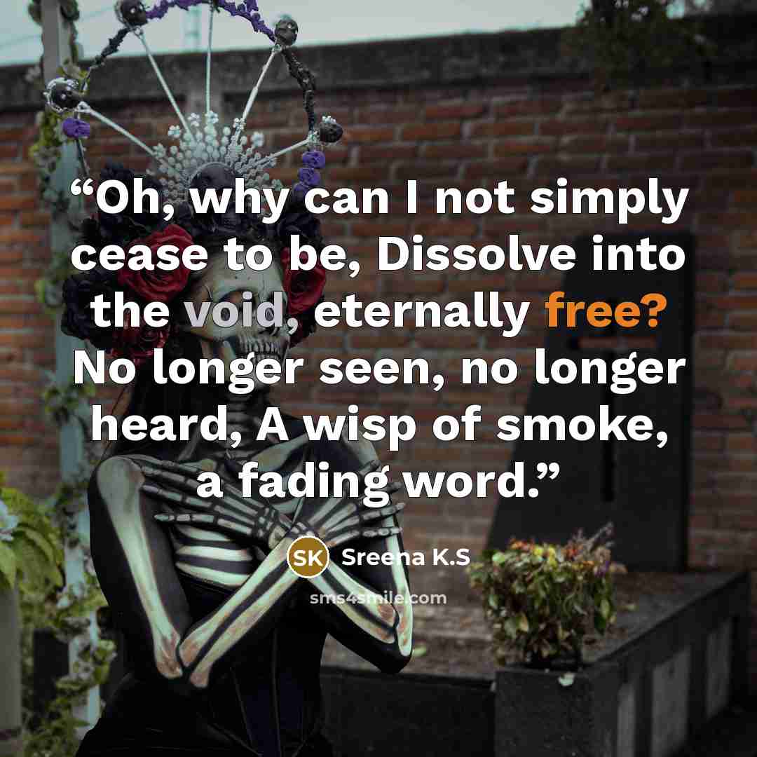 “Oh, why can I not simply cease to be, Dissolve into the void, eternally free? No longer seen, no longer heard, A wisp of smoke, a fading word.” quote by Sreena K.S