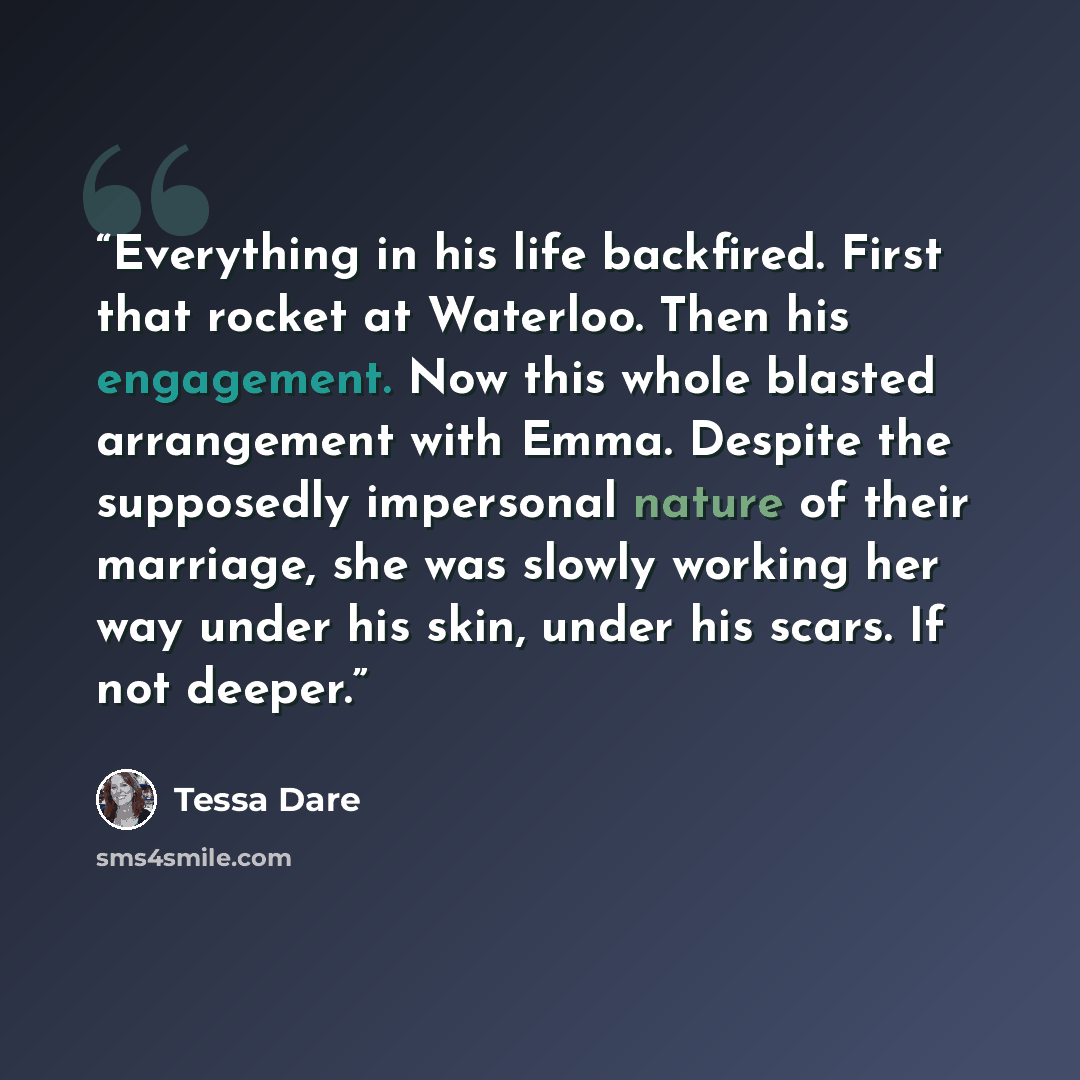 “Everything in his life backfired. First that rocket at Waterloo. Then his engagement. Now this whole blasted arrangement with Emma. Despite the supposedly impersonal nature of their marriage, she was slowly working her way under his skin, under his scars. If not deeper.” quote by Tessa Dare