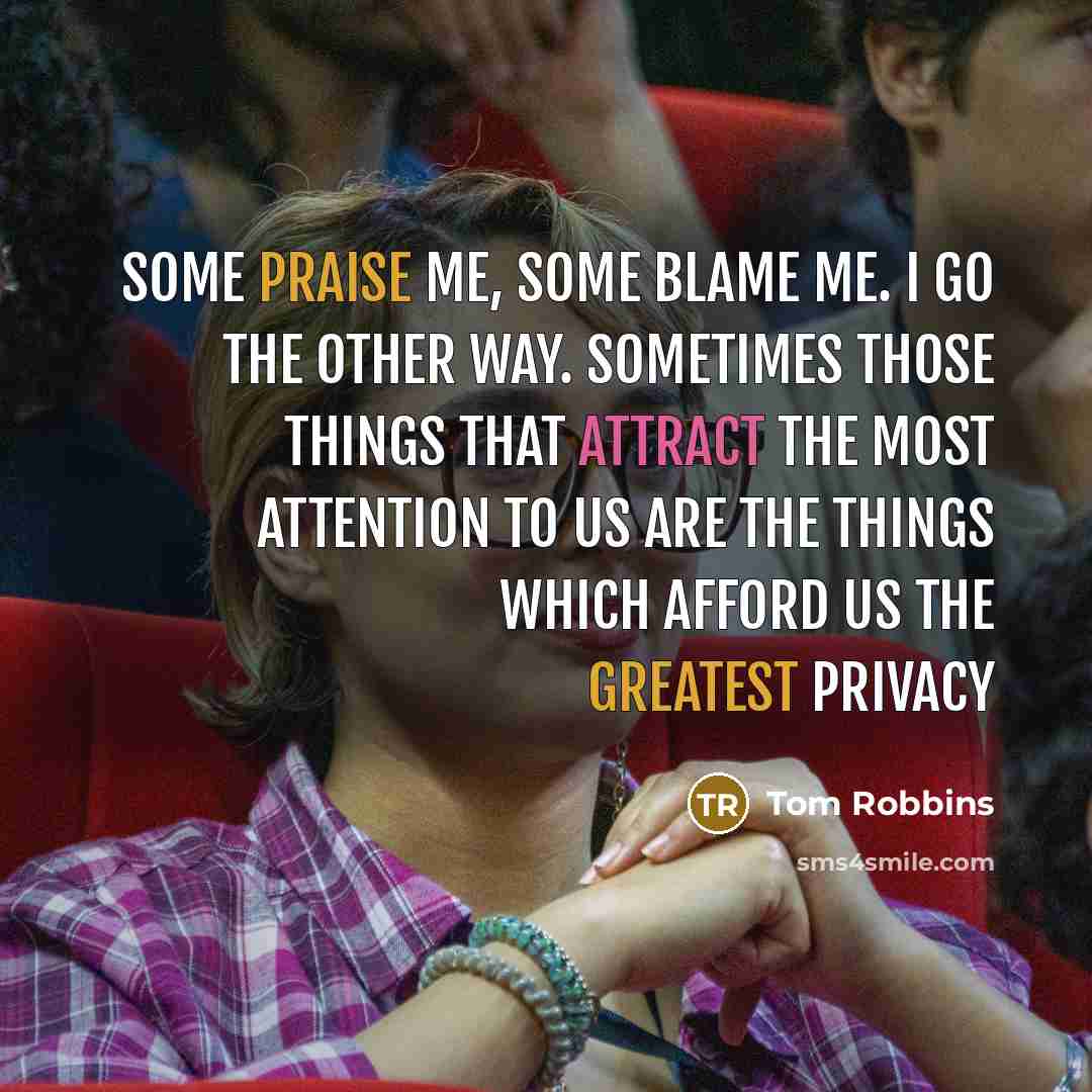 “Some praise me, some blame me. I go the other way. Sometimes those things that attract the most attention to us are the things which afford us the greatest privacy” quote by Tom Robbins