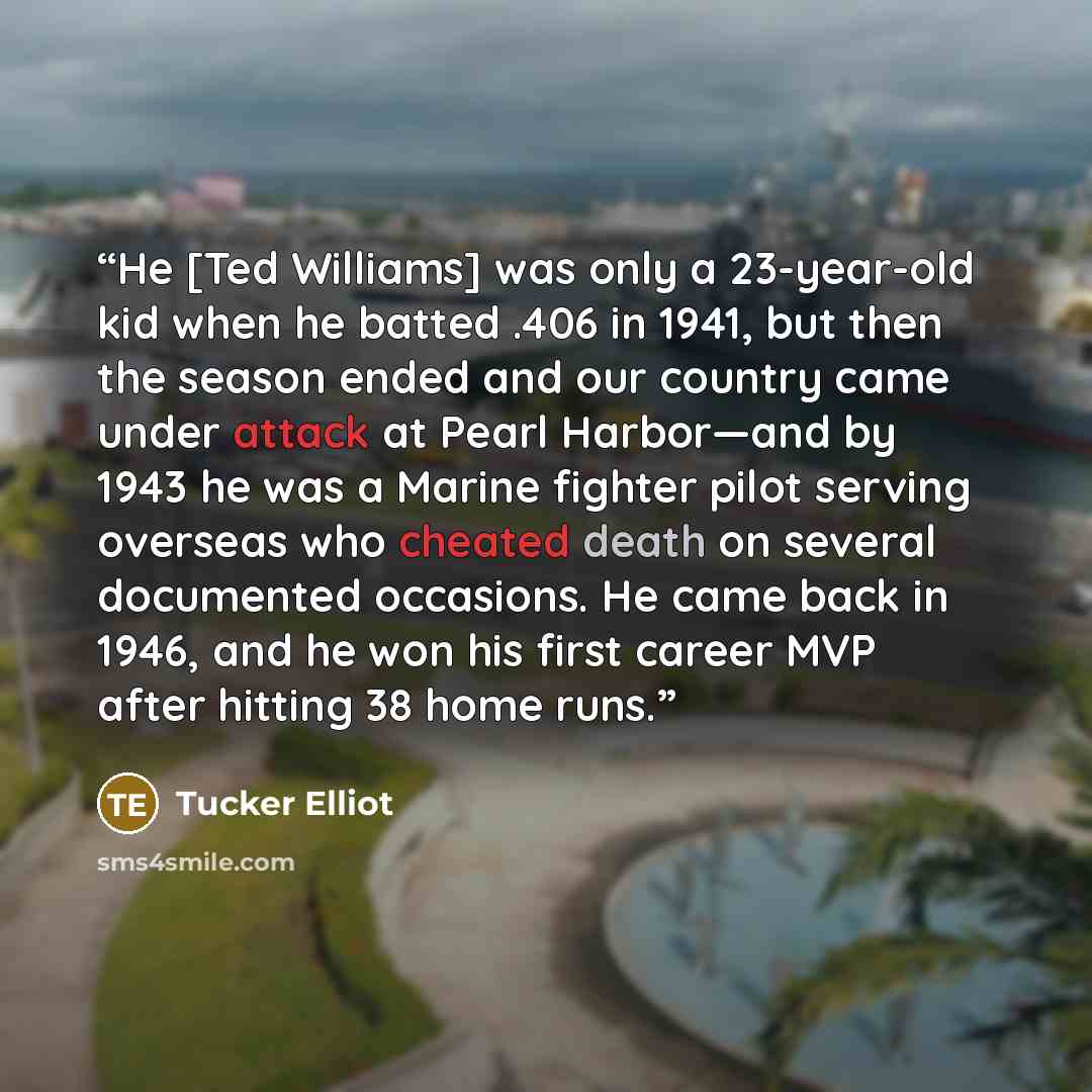 “He [Ted Williams] was only a 23-year-old kid when he batted .406 in 1941, but then the season ended and our country came under attack at Pearl Harbor—and by 1943 he was a Marine fighter pilot serving overseas who cheated death on several documented occasions. He came back in 1946, and he won his…” quote by Tucker Elliot
