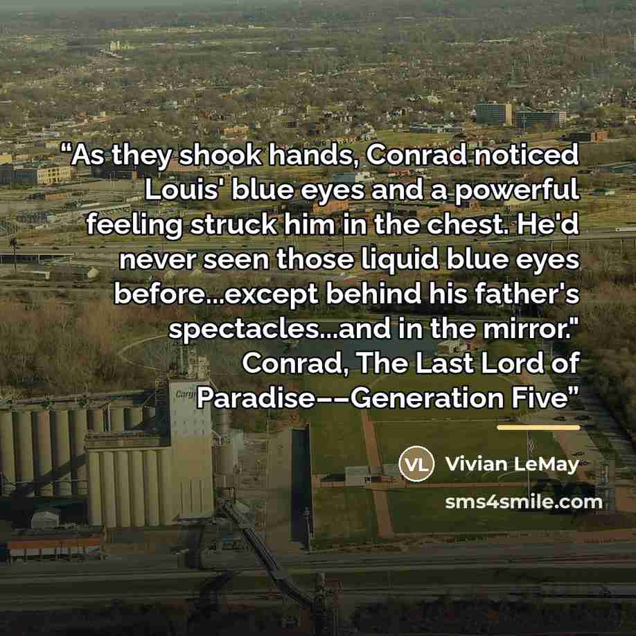 “As they shook hands, Conrad noticed Louis' blue eyes and a powerful feeling struck him in the chest. He'd never seen those liquid blue eyes before...except behind his father's spectacles...and in the mirror." Conrad, The Last Lord of Paradise––Generation Five” quote by Vivian LeMay