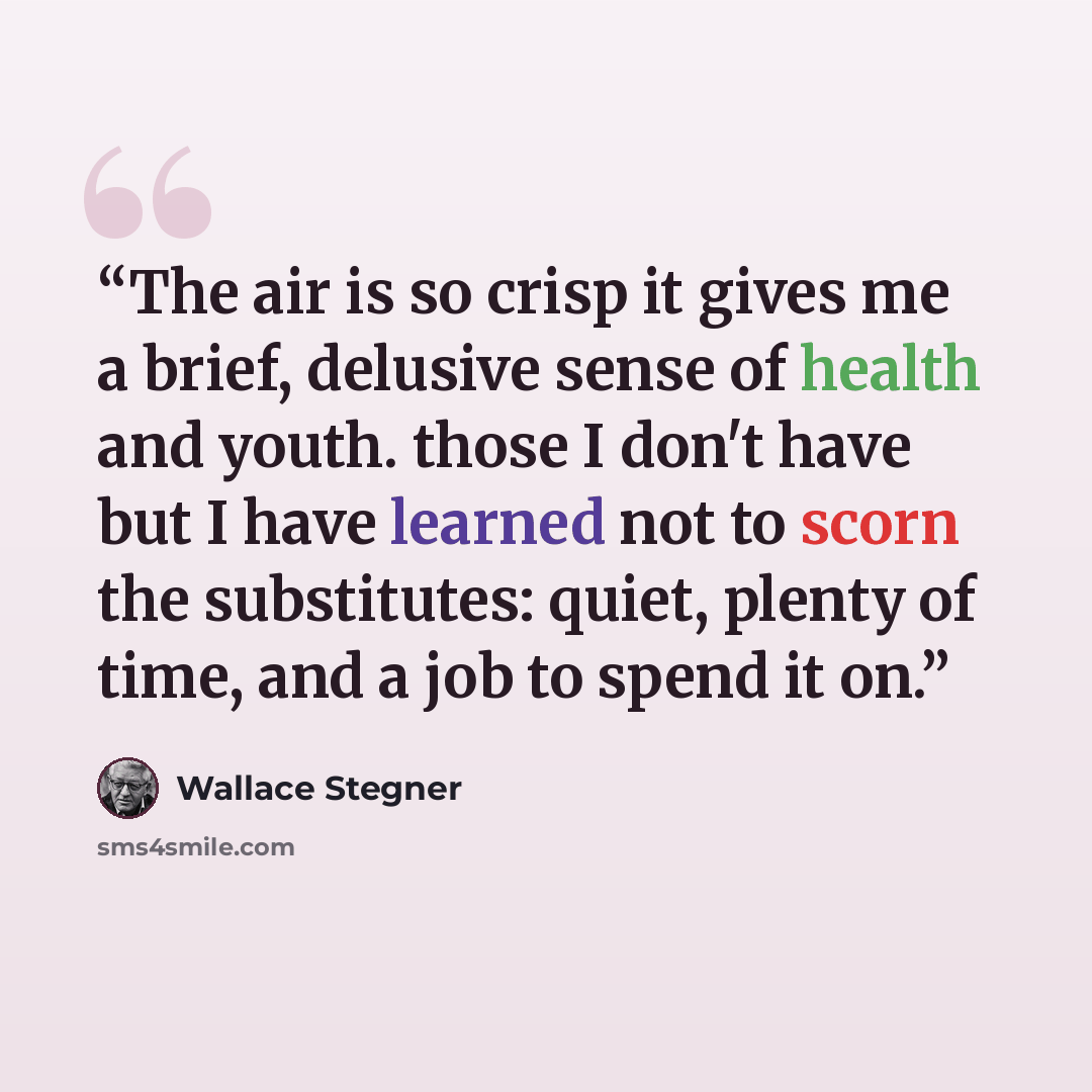 “The air is so crisp it gives me a brief, delusive sense of health and youth. those I don't have but I have learned not to scorn the substitutes: quiet, plenty of time, and a job to spend it on.” quote by Wallace Stegner