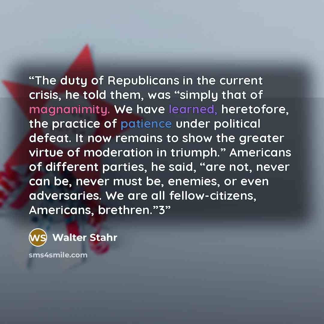 “The duty of Republicans in the current crisis, he told them, was “simply that of magnanimity. We have learned, heretofore, the practice of patience under political defeat. It now remains to show the greater virtue of moderation in triumph.” Americans of different parties, he said, “are not, never…” quote by Walter Stahr