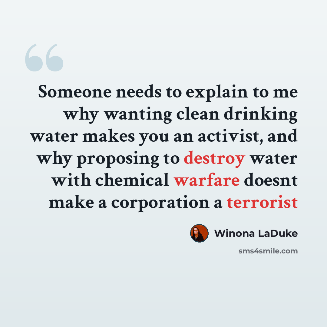 “Someone needs to explain to me why wanting clean drinking water makes you an activist, and why proposing to destroy water with chemical warfare doesnt make a corporation a terrorist” quote by Winona LaDuke