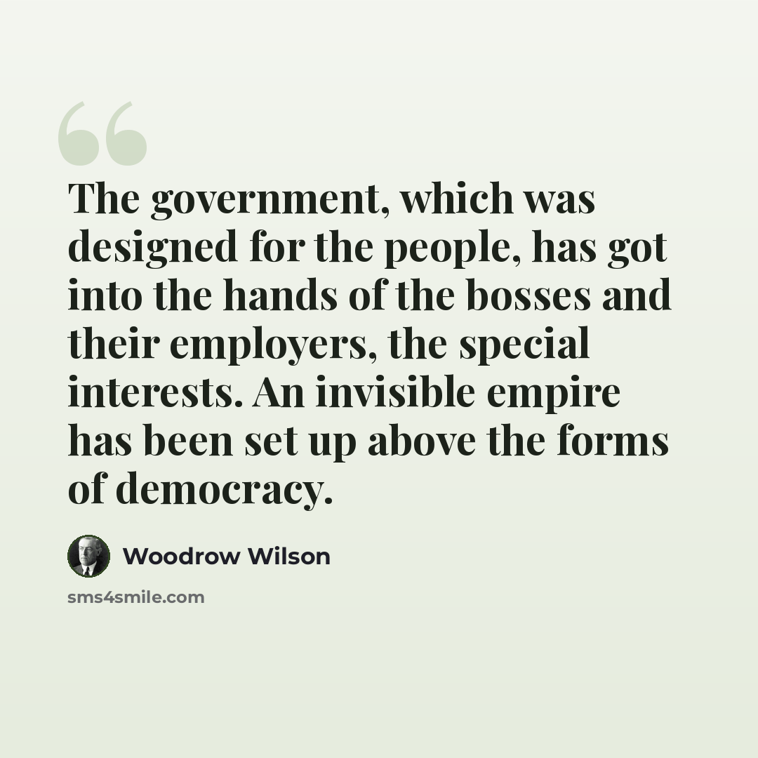 “The government, which was designed for the people, has got into the hands of the bosses and their employers, the special interests. An invisible empire has been set up above the forms of democracy.” quote by Woodrow Wilson