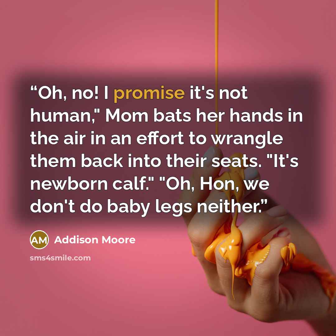 “Oh, no! I promise it's not human," Mom bats her hands in the air in an effort to wrangle them back into their seats. "It's newborn calf." "Oh, Hon, we don't do baby legs neither.” quote by Addison Moore