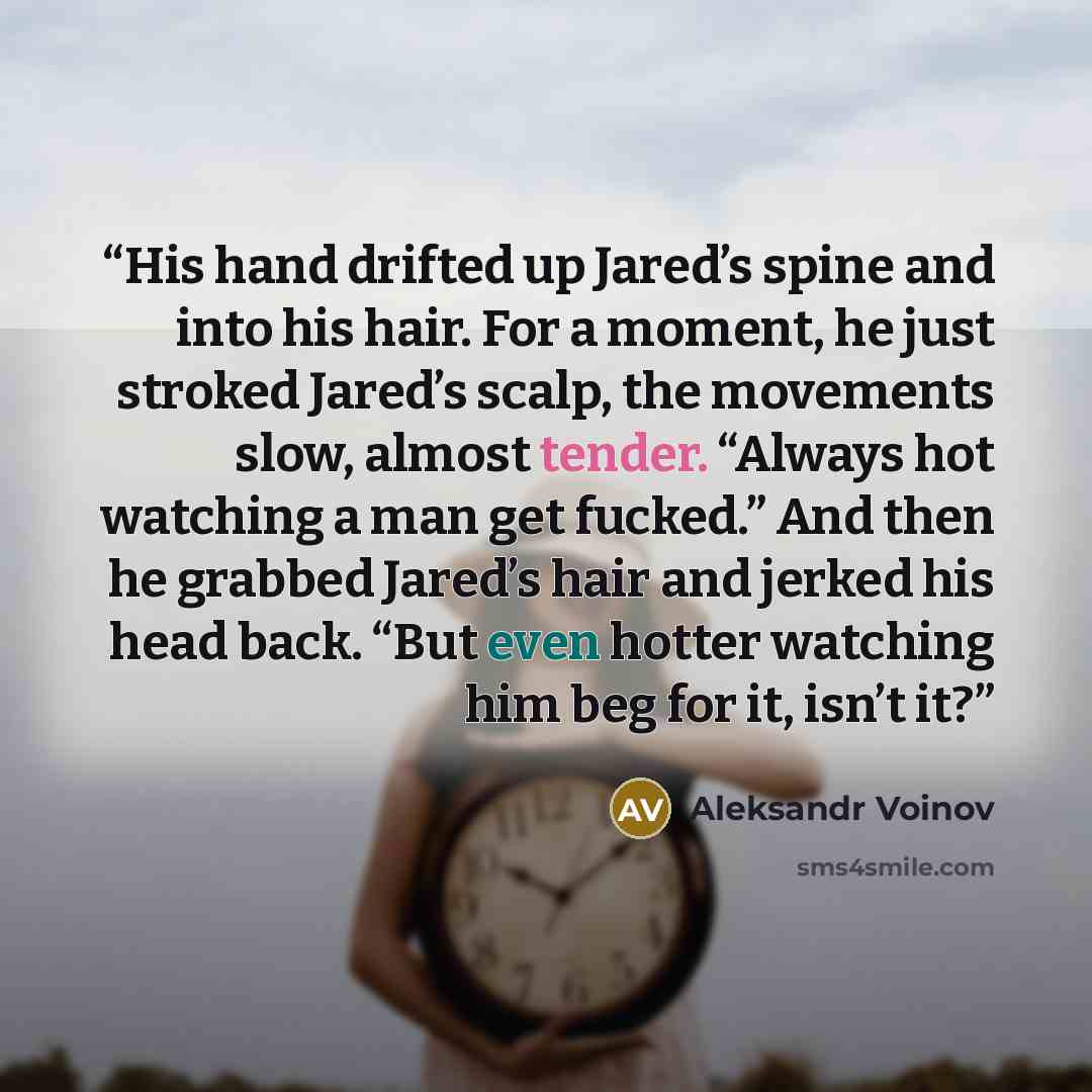“His hand drifted up Jared’s spine and into his hair. For a moment, he just stroked Jared’s scalp, the movements slow, almost tender. “Always hot watching a man get fucked.” And then he grabbed Jared’s hair and jerked his head back. “But even hotter watching him beg for it, isn’t it?” quote by Aleksandr Voinov