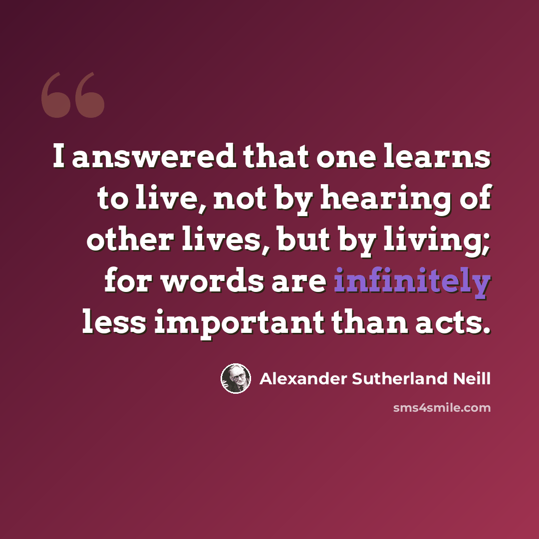 “I answered that one learns to live, not by hearing of other lives, but by living; for words are infinitely less important than acts.” quote by Alexander Sutherland Neill