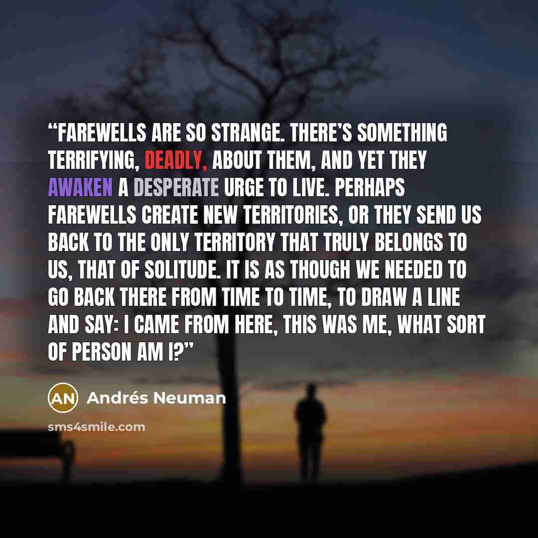 “Farewells are so strange. There’s something terrifying, deadly, about them, and yet they awaken a desperate urge to live. Perhaps farewells create new territories, or they send us back to the only territory that truly belongs to us, that of solitude. It is as though we needed to go back there from…” quote by Andrés Neuman