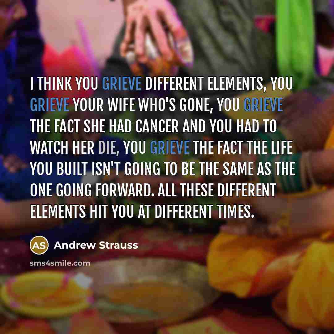 “I think you grieve different elements, you grieve your wife who's gone, you grieve the fact she had cancer and you had to watch her die, you grieve the fact the life you built isn't going to be the same as the one going forward. All these different elements hit you at different times.” quote by Andrew Strauss
