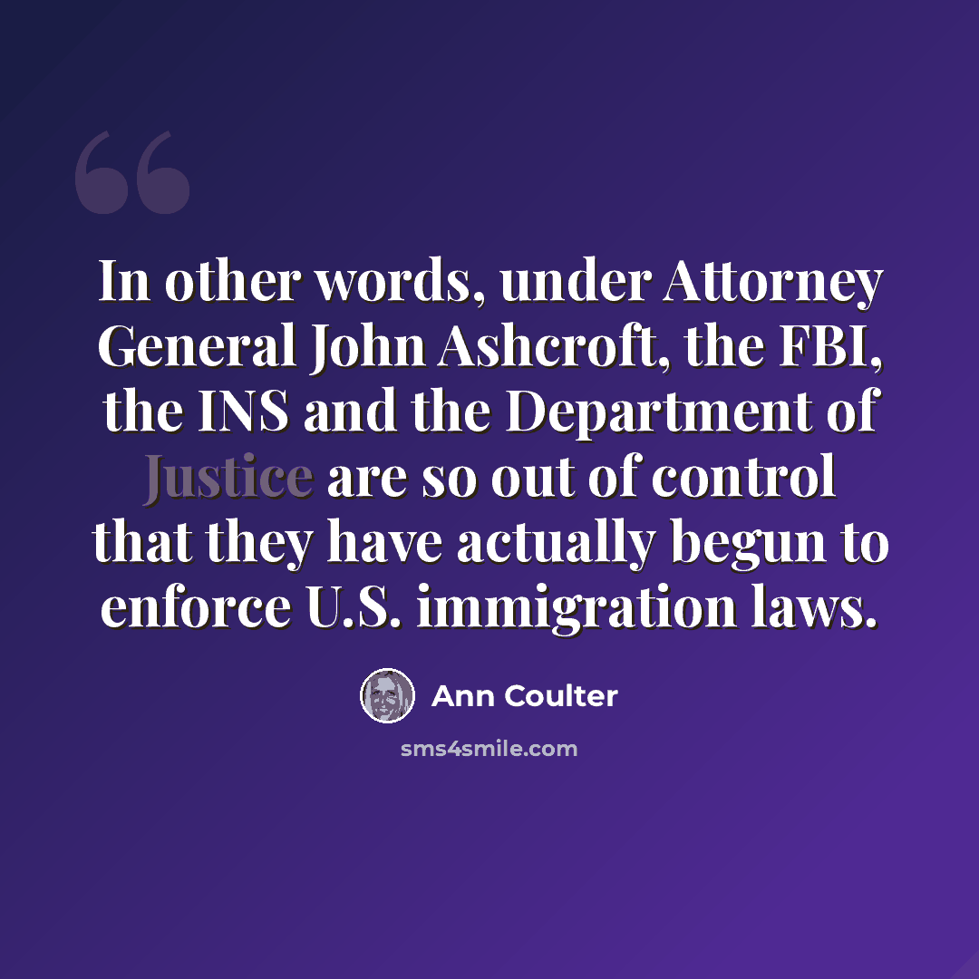 “In other words, under Attorney General John Ashcroft, the FBI, the INS and the Department of Justice are so out of control that they have actually begun to enforce U.S. immigration laws.” quote by Ann Coulter