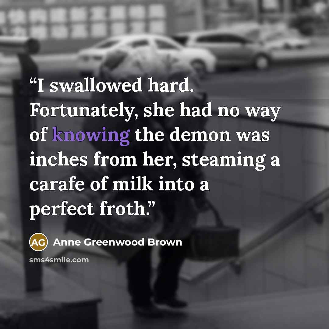 “I swallowed hard. Fortunately, she had no way of knowing the demon was inches from her, steaming a carafe of milk into a perfect froth.” quote by Anne Greenwood Brown