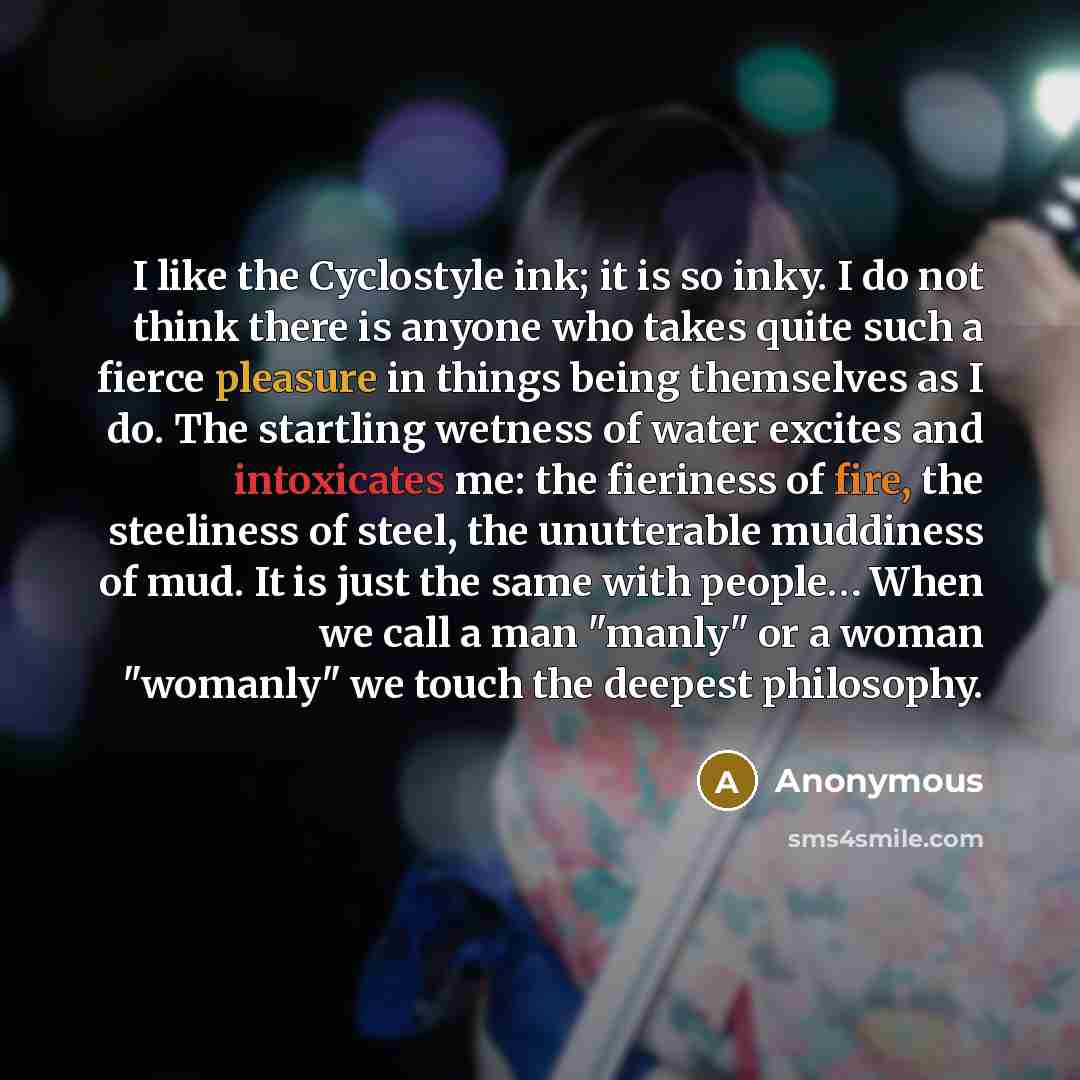 “I like the Cyclostyle ink; it is so inky. I do not think there is anyone who takes quite such a fierce pleasure in things being themselves as I do. The startling wetness of water excites and intoxicates me: the fieriness of fire, the steeliness of steel, the unutterable muddiness of mud. It is…” quote by Anonymous