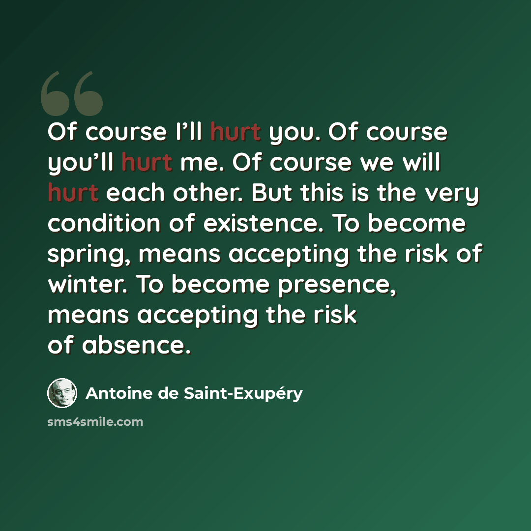 “Of course I’ll hurt you. Of course you’ll hurt me. Of course we will hurt each other. But this is the very condition of existence. To become spring, means accepting the risk of winter. To become presence, means accepting the risk of absence.” quote by Antoine de Saint-Exupery