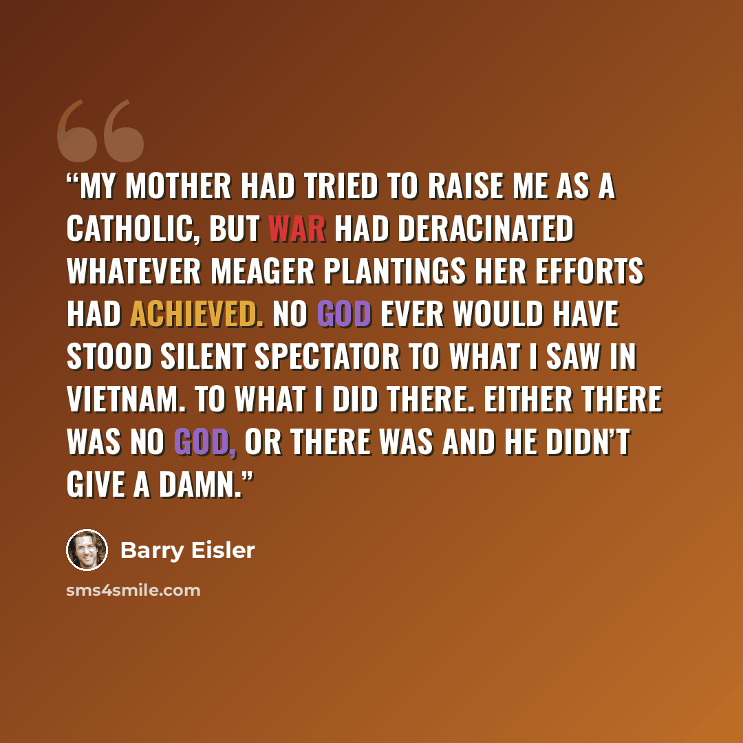 “My mother had tried to raise me as a Catholic, but war had deracinated whatever meager plantings her efforts had achieved. No God ever would have stood silent spectator to what I saw in Vietnam. To what I did there. Either there was no God, or there was and he didn’t give a damn.” quote by Barry Eisler