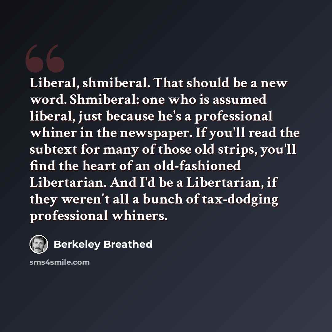 “Liberal, shmiberal. That should be a new word. Shmiberal: one who is assumed liberal, just because he's a professional whiner in the newspaper. If you'll read the subtext for many of those old strips, you'll find the heart of an old-fashioned Libertarian. And I'd be a Libertarian, if they weren't…” quote by Berkeley Breathed