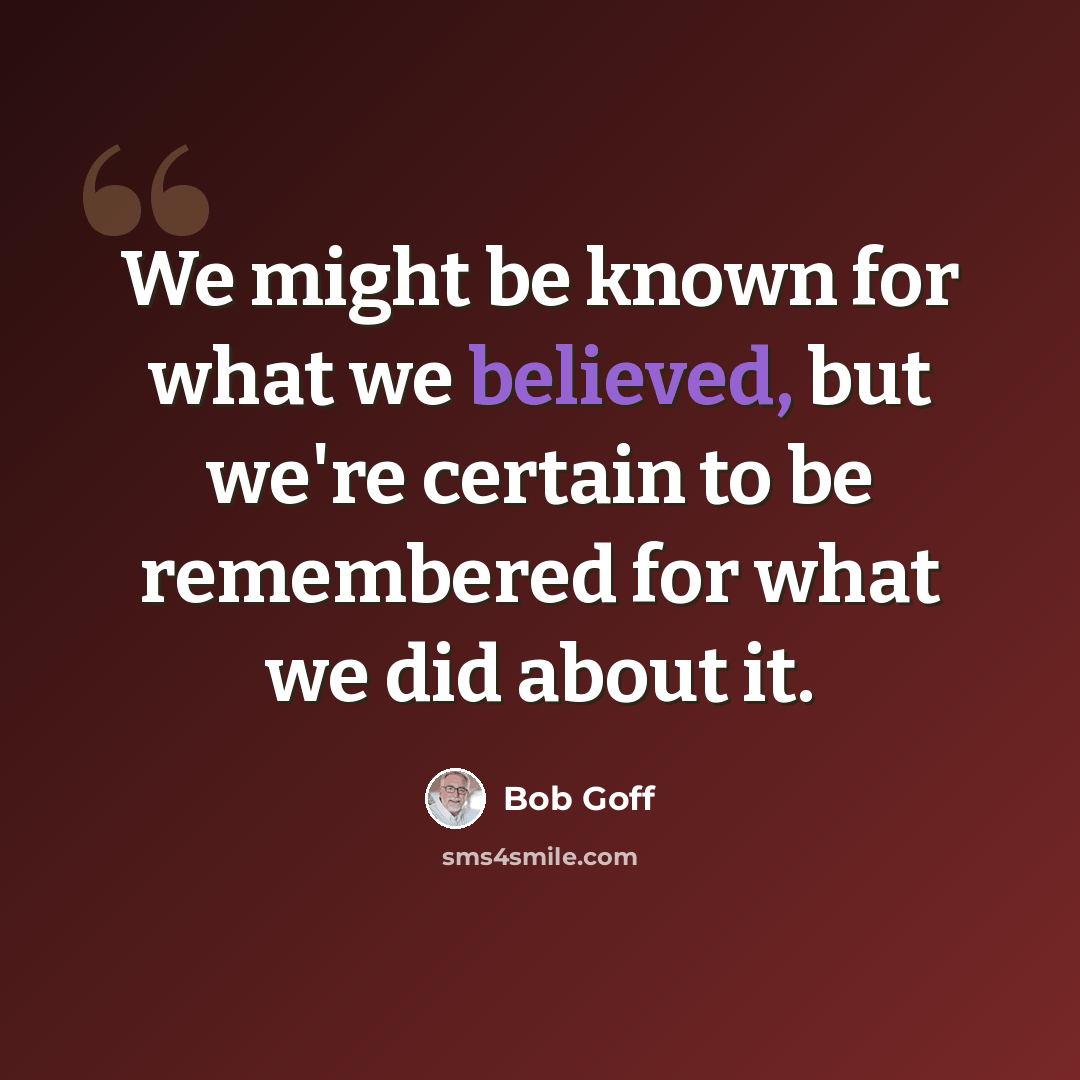 “We might be known for what we believed, but we're certain to be remembered for what we did about it.” quote by Bob Goff