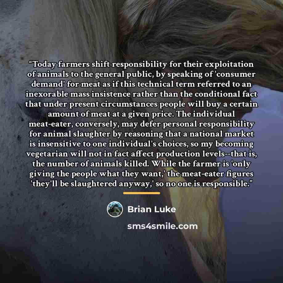 “Today farmers shift responsibility for their exploitation of animals to the general public, by speaking of 'consumer demand' for meat as if this technical term referred to an inexorable mass insistence rather than the conditional fact that under present circumstances people will buy a certain…” quote by Brian Luke