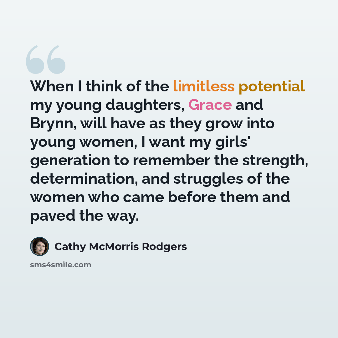 “When I think of the limitless potential my young daughters, Grace and Brynn, will have as they grow into young women, I want my girls' generation to remember the strength, determination, and struggles of the women who came before them and paved the way.” quote by Cathy McMorris Rodgers