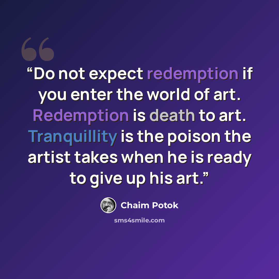 “Do not expect redemption if you enter the world of art. Redemption is death to art. Tranquillity is the poison the artist takes when he is ready to give up his art.” quote by Chaim Potok