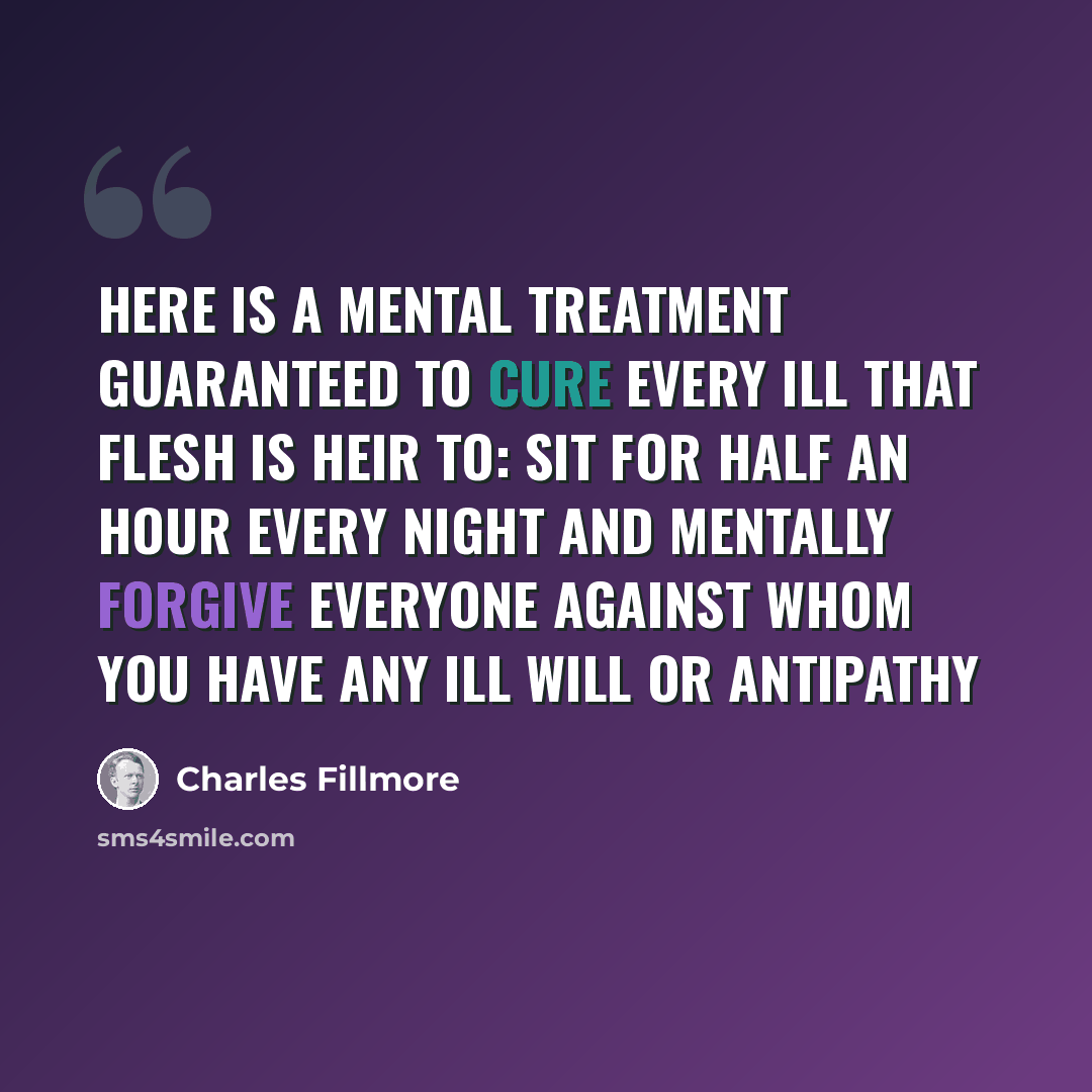 “Here is a mental treatment guaranteed to cure every ill that flesh is heir to: sit for half an hour every night and mentally forgive everyone against whom you have any ill will or antipathy” quote by Charles Fillmore