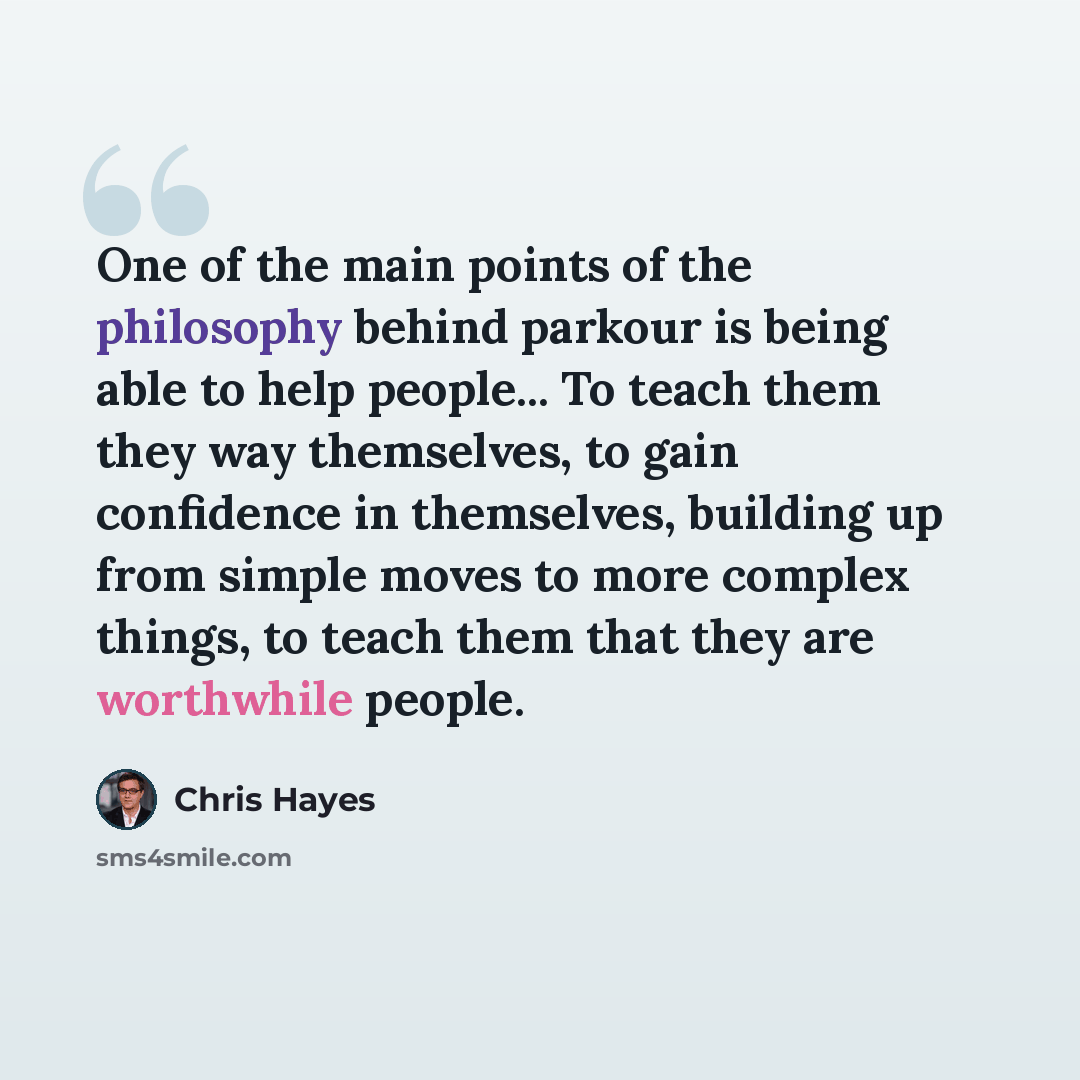 “One of the main points of the philosophy behind parkour is being able to help people... To teach them they way themselves, to gain confidence in themselves, building up from simple moves to more complex things, to teach them that they are worthwhile people.” quote by Chris Hayes